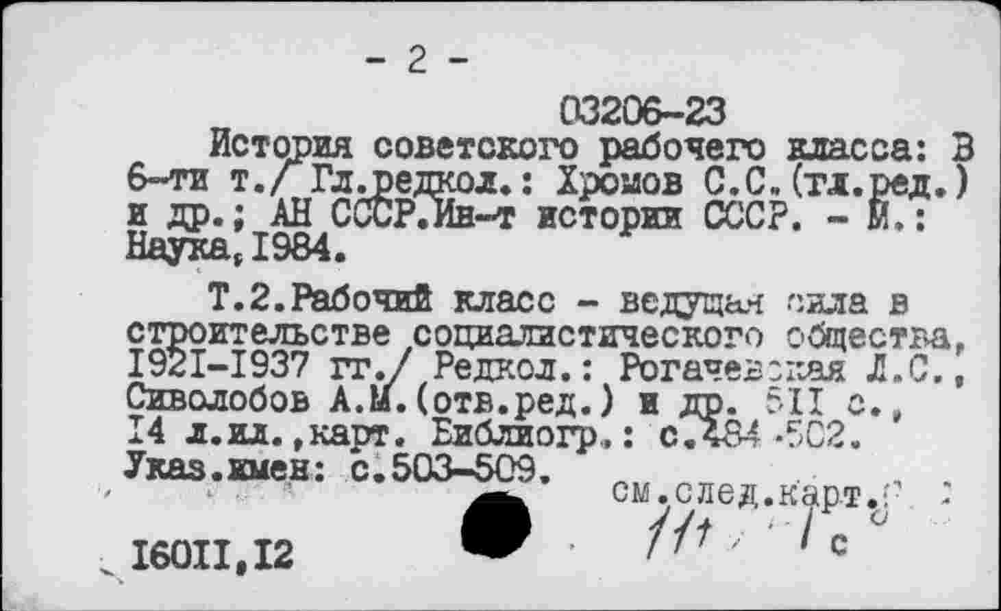 ﻿- 2 -
03206-23
История советского рабочего класса: 3 6-ти т./ Гл .редко л.: Хромов С.С. (тл.ред.) и др.; АН СССРГИн-т истории СССР. - М.: Наука, 1984.
Т.2.Рабочий класс - ведущая сила в строительстве социалистического общества, 1921-1937 гг./ Редкой.: Рогачев:кая Л.С., Сиволобов А.м.(отв.ред.) и др. 5X1 с., 14 л.ил.,карт. Библиогр.: СЛ84-502. Указ.имен: с.503-509.	_
см.след.к^рт.: : с
16011,12